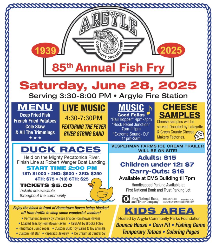 85th Argyle Annual Fish Fry, Saturday June 2025 3:30 PM to 8:00 PM at the Argyle Fire Station.
Live Music from 4:30 to 7:30.
Argyle Fish Fry After Party at Good Fellas Tavern including music from Rail Hopper 4 PM to 7 PM, Rock Rebel Junction from 7 PM to 11 PM and Extreme Sound DJ from 11 PM to 2 AM.
The Argyle Fish Fry Duck Races will occur @ 2 PM at the Robert Wenger Boat Landing entries to adopt a duck and win are and prizes from to 00 dollars.
Handicap Parking is available at the First National Bank and Trust.
Kids Area adjacent to the event as well as a Fish Fry market hosted by Hometown Haven on East Milwaukee Street.